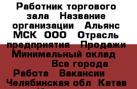 Работник торгового зала › Название организации ­ Альянс-МСК, ООО › Отрасль предприятия ­ Продажи › Минимальный оклад ­ 25 000 - Все города Работа » Вакансии   . Челябинская обл.,Катав-Ивановск г.